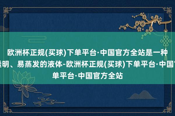 欧洲杯正规(买球)下单平台·中国官方全站是一种无色、透明、易蒸发的液体-欧洲杯正规(买球)下单平台·中国官方全站