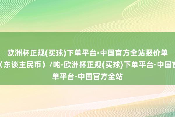 欧洲杯正规(买球)下单平台·中国官方全站报价单元为元（东谈主民币）/吨-欧洲杯正规(买球)下单平台·中国官方全站