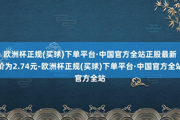 欧洲杯正规(买球)下单平台·中国官方全站正股最新价为2.74元-欧洲杯正规(买球)下单平台·中国官方全站