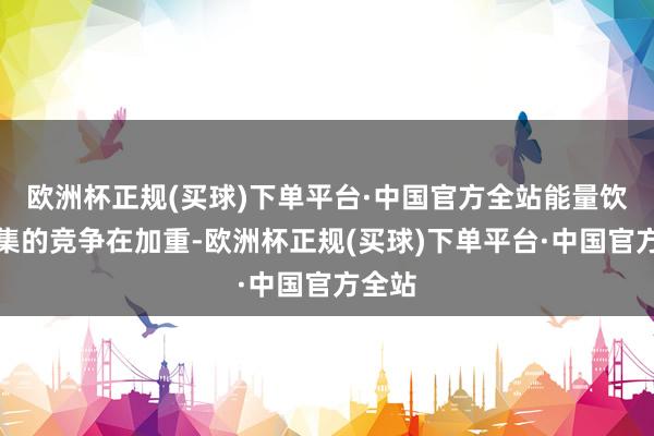 欧洲杯正规(买球)下单平台·中国官方全站能量饮料市集的竞争在加重-欧洲杯正规(买球)下单平台·中国官方全站