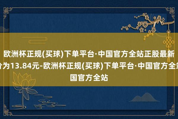 欧洲杯正规(买球)下单平台·中国官方全站正股最新价为13.84元-欧洲杯正规(买球)下单平台·中国官方全站