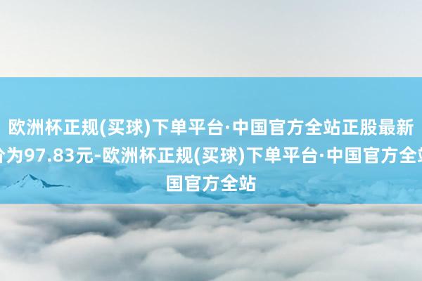 欧洲杯正规(买球)下单平台·中国官方全站正股最新价为97.83元-欧洲杯正规(买球)下单平台·中国官方全站