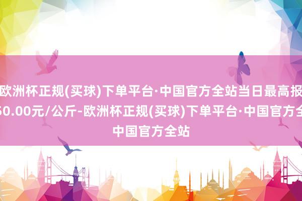 欧洲杯正规(买球)下单平台·中国官方全站当日最高报价50.00元/公斤-欧洲杯正规(买球)下单平台·中国官方全站