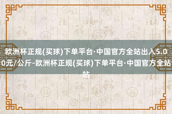 欧洲杯正规(买球)下单平台·中国官方全站出入5.00元/公斤-欧洲杯正规(买球)下单平台·中国官方全站