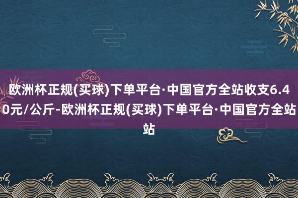 欧洲杯正规(买球)下单平台·中国官方全站收支6.40元/公斤-欧洲杯正规(买球)下单平台·中国官方全站