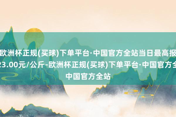 欧洲杯正规(买球)下单平台·中国官方全站当日最高报价23.00元/公斤-欧洲杯正规(买球)下单平台·中国官方全站