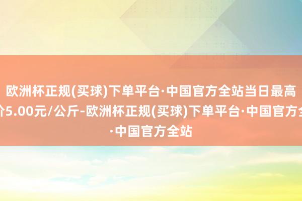 欧洲杯正规(买球)下单平台·中国官方全站当日最高报价5.00元/公斤-欧洲杯正规(买球)下单平台·中国官方全站