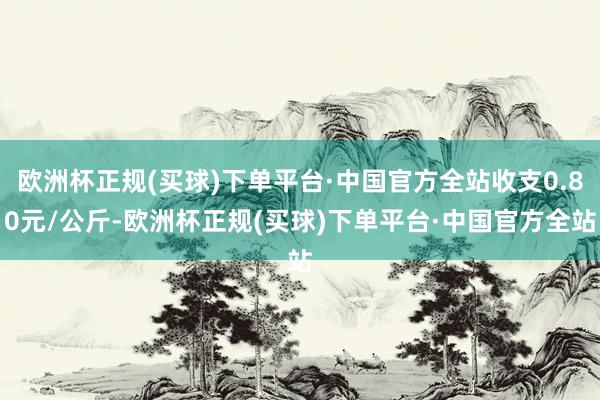 欧洲杯正规(买球)下单平台·中国官方全站收支0.80元/公斤-欧洲杯正规(买球)下单平台·中国官方全站