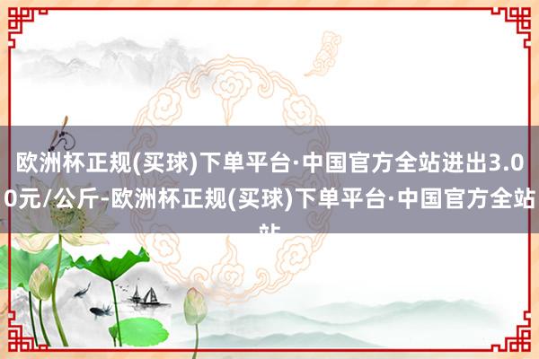 欧洲杯正规(买球)下单平台·中国官方全站进出3.00元/公斤-欧洲杯正规(买球)下单平台·中国官方全站