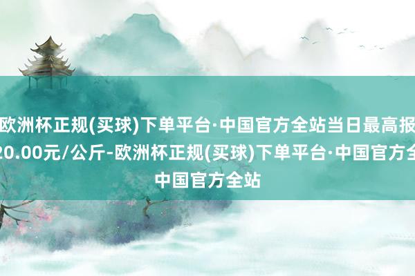 欧洲杯正规(买球)下单平台·中国官方全站当日最高报价20.00元/公斤-欧洲杯正规(买球)下单平台·中国官方全站