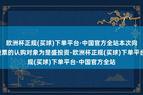 欧洲杯正规(买球)下单平台·中国官方全站本次向特定对象刊行股票的认购对象为楚盛投资-欧洲杯正规(买球)下单平台·中国官方全站