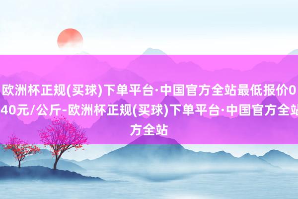 欧洲杯正规(买球)下单平台·中国官方全站最低报价0.40元/公斤-欧洲杯正规(买球)下单平台·中国官方全站