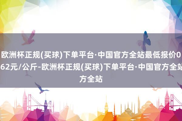 欧洲杯正规(买球)下单平台·中国官方全站最低报价0.62元/公斤-欧洲杯正规(买球)下单平台·中国官方全站