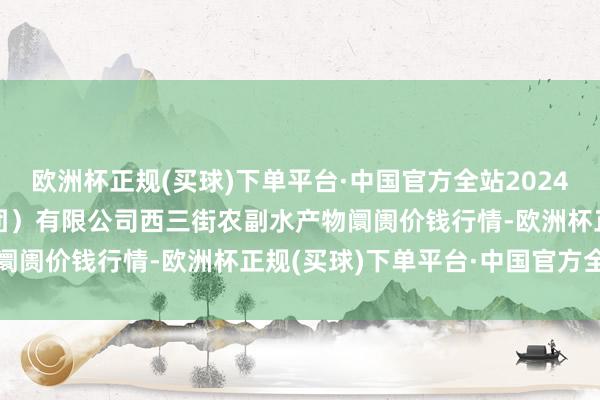 欧洲杯正规(买球)下单平台·中国官方全站2024年5月4日龙门实业（集团）有限公司西三街农副水产物阛阓价钱行情-欧洲杯正规(买球)下单平台·中国官方全站