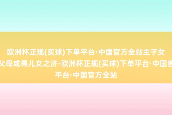 欧洲杯正规(买球)下单平台·中国官方全站主子女能崇敬父母或得儿女之济-欧洲杯正规(买球)下单平台·中国官方全站