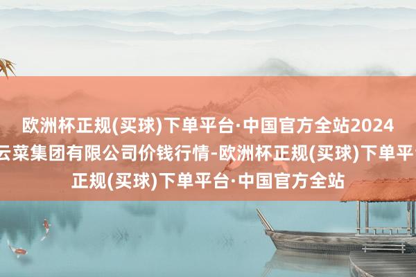 欧洲杯正规(买球)下单平台·中国官方全站2024年5月11日云南云菜集团有限公司价钱行情-欧洲杯正规(买球)下单平台·中国官方全站