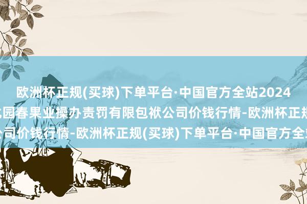 欧洲杯正规(买球)下单平台·中国官方全站2024年5月11日乌鲁木王人北园春果业操办责罚有限包袱公司价钱行情-欧洲杯正规(买球)下单平台·中国官方全站