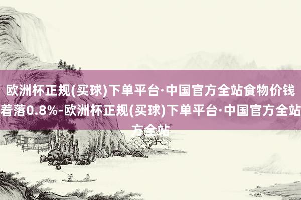 欧洲杯正规(买球)下单平台·中国官方全站食物价钱着落0.8%-欧洲杯正规(买球)下单平台·中国官方全站