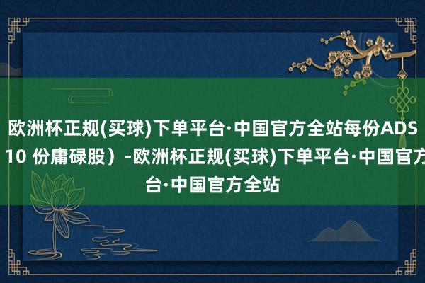 欧洲杯正规(买球)下单平台·中国官方全站每份ADS 对应 10 份庸碌股）-欧洲杯正规(买球)下单平台·中国官方全站