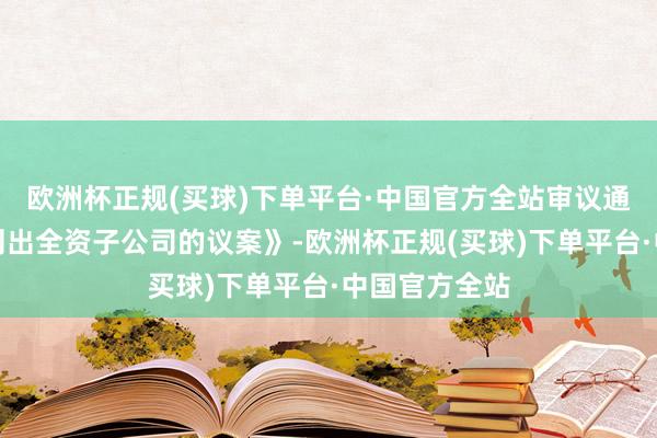 欧洲杯正规(买球)下单平台·中国官方全站审议通过了《对于刊出全资子公司的议案》-欧洲杯正规(买球)下单平台·中国官方全站