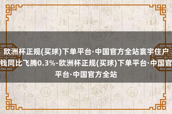 欧洲杯正规(买球)下单平台·中国官方全站寰宇住户耗尽价钱同比飞腾0.3%-欧洲杯正规(买球)下单平台·中国官方全站