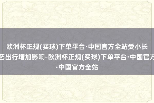 欧洲杯正规(买球)下单平台·中国官方全站受小长假技艺出行增加影响-欧洲杯正规(买球)下单平台·中国官方全站