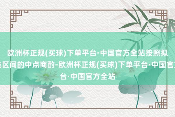 欧洲杯正规(买球)下单平台·中国官方全站按照拟议价钱区间的中点商酌-欧洲杯正规(买球)下单平台·中国官方全站