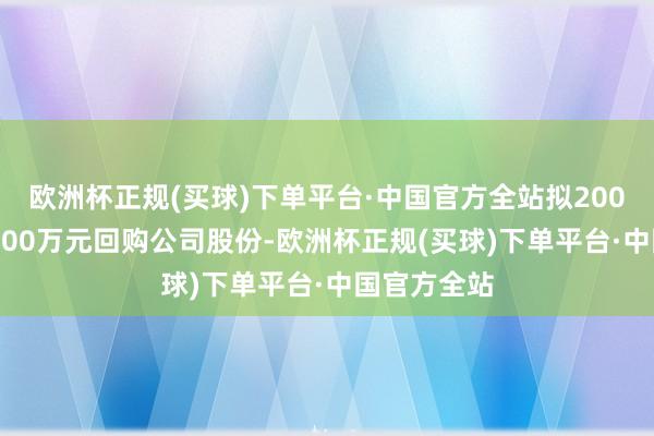 欧洲杯正规(买球)下单平台·中国官方全站拟2000万元～4000万元回购公司股份-欧洲杯正规(买球)下单平台·中国官方全站