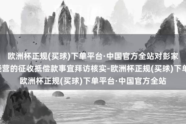 欧洲杯正规(买球)下单平台·中国官方全站对彭家村地皮征收手续及经营的征收抵偿款事宜拜访核实-欧洲杯正规(买球)下单平台·中国官方全站