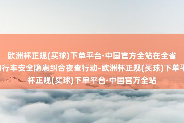 欧洲杯正规(买球)下单平台·中国官方全站在全省规模内开展电动自行车安全隐患纠合夜查行动-欧洲杯正规(买球)下单平台·中国官方全站