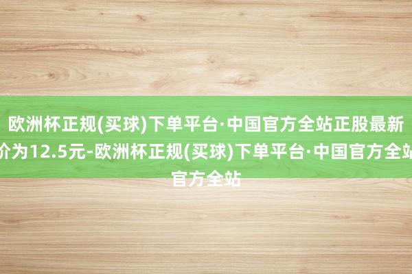 欧洲杯正规(买球)下单平台·中国官方全站正股最新价为12.5元-欧洲杯正规(买球)下单平台·中国官方全站