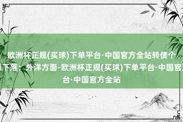 欧洲杯正规(买球)下单平台·中国官方全站转债个券巨额下落；外洋方面-欧洲杯正规(买球)下单平台·中国官方全站