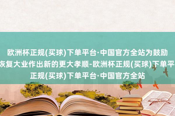 欧洲杯正规(买球)下单平台·中国官方全站为鼓励强国缔造、民族恢复大业作出新的更大孝顺-欧洲杯正规(买球)下单平台·中国官方全站