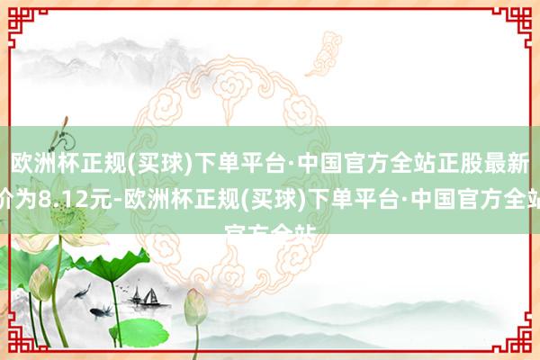 欧洲杯正规(买球)下单平台·中国官方全站正股最新价为8.12元-欧洲杯正规(买球)下单平台·中国官方全站