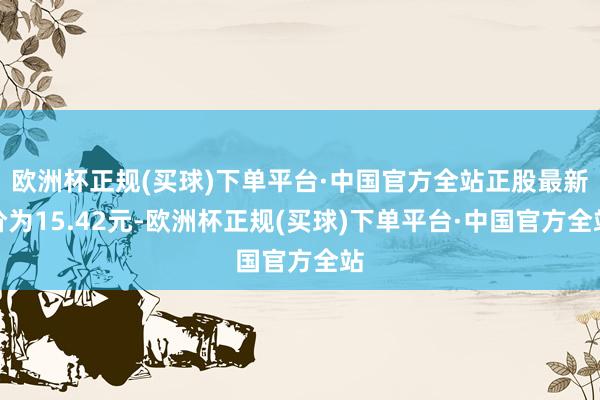 欧洲杯正规(买球)下单平台·中国官方全站正股最新价为15.42元-欧洲杯正规(买球)下单平台·中国官方全站