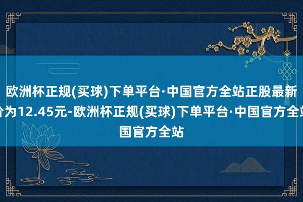 欧洲杯正规(买球)下单平台·中国官方全站正股最新价为12.45元-欧洲杯正规(买球)下单平台·中国官方全站