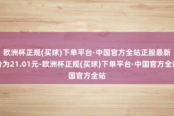 欧洲杯正规(买球)下单平台·中国官方全站正股最新价为21.01元-欧洲杯正规(买球)下单平台·中国官方全站