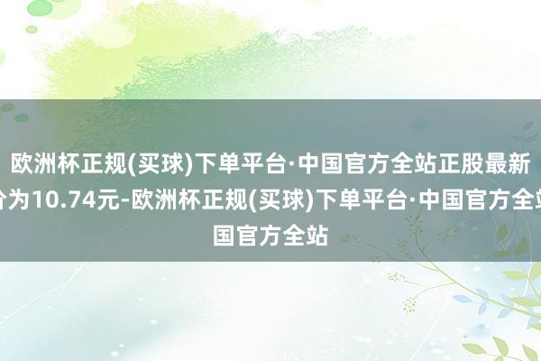 欧洲杯正规(买球)下单平台·中国官方全站正股最新价为10.74元-欧洲杯正规(买球)下单平台·中国官方全站