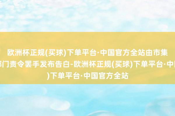 欧洲杯正规(买球)下单平台·中国官方全站由市集监督贬责部门责令罢手发布告白-欧洲杯正规(买球)下单平台·中国官方全站