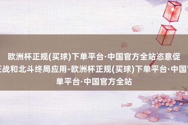 欧洲杯正规(买球)下单平台·中国官方全站恣意促进先进征战和北斗终局应用-欧洲杯正规(买球)下单平台·中国官方全站