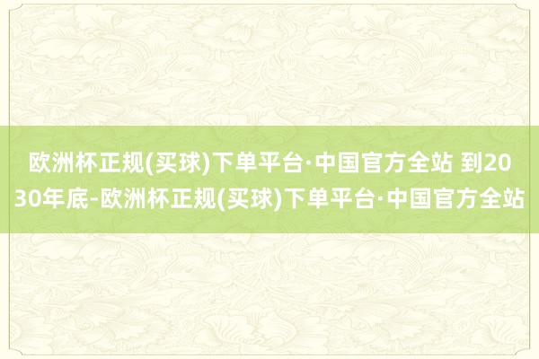 欧洲杯正规(买球)下单平台·中国官方全站 　　到2030年底-欧洲杯正规(买球)下单平台·中国官方全站