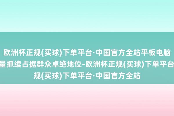 欧洲杯正规(买球)下单平台·中国官方全站平板电脑iPad群众出货量抓续占据群众卓绝地位-欧洲杯正规(买球)下单平台·中国官方全站