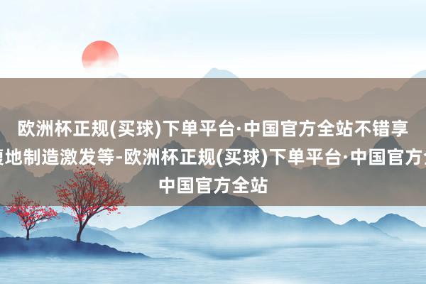 欧洲杯正规(买球)下单平台·中国官方全站不错享受腹地制造激发等-欧洲杯正规(买球)下单平台·中国官方全站