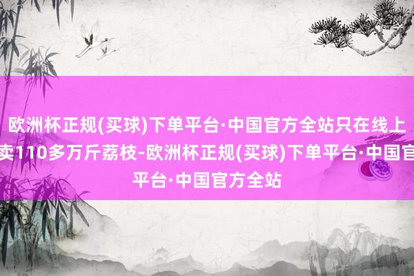 欧洲杯正规(买球)下单平台·中国官方全站只在线上直播就卖110多万斤荔枝-欧洲杯正规(买球)下单平台·中国官方全站