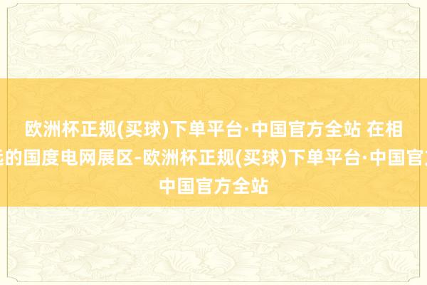 欧洲杯正规(买球)下单平台·中国官方全站 　　在相隔不远的国度电网展区-欧洲杯正规(买球)下单平台·中国官方全站