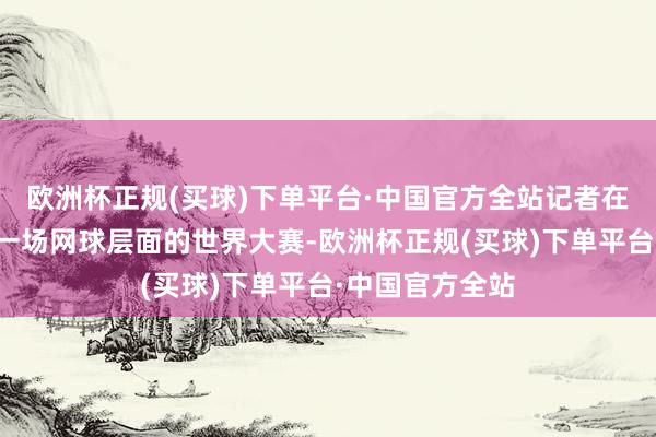 欧洲杯正规(买球)下单平台·中国官方全站记者在现场观看的第一场网球层面的世界大赛-欧洲杯正规(买球)下单平台·中国官方全站