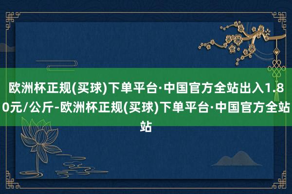 欧洲杯正规(买球)下单平台·中国官方全站出入1.80元/公斤-欧洲杯正规(买球)下单平台·中国官方全站