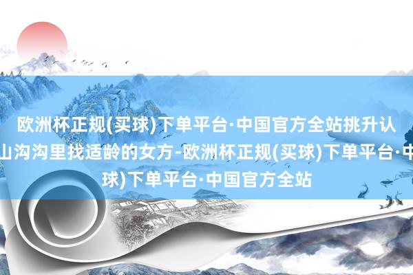 欧洲杯正规(买球)下单平台·中国官方全站挑升认真在云南的山沟沟里找适龄的女方-欧洲杯正规(买球)下单平台·中国官方全站