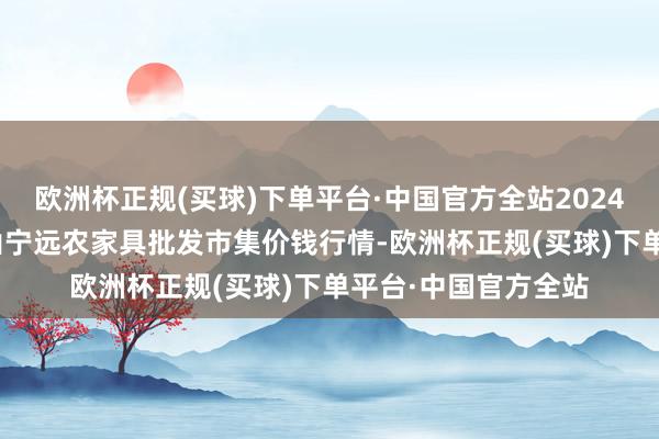 欧洲杯正规(买球)下单平台·中国官方全站2024年9月19日辽宁鞍山宁远农家具批发市集价钱行情-欧洲杯正规(买球)下单平台·中国官方全站