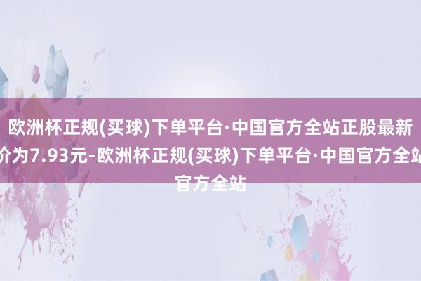 欧洲杯正规(买球)下单平台·中国官方全站正股最新价为7.93元-欧洲杯正规(买球)下单平台·中国官方全站